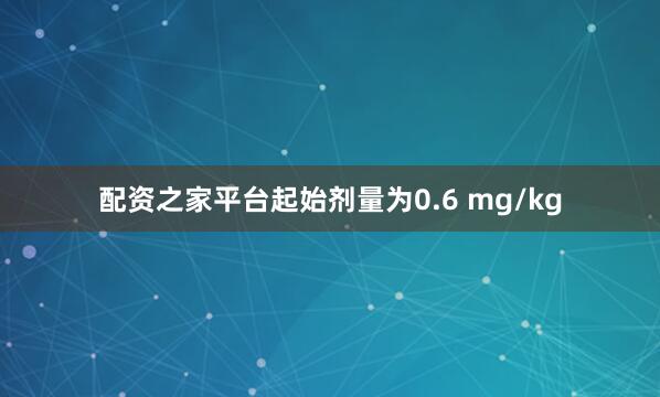 配资之家平台起始剂量为0.6 mg/kg