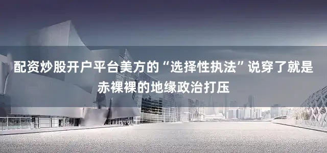 配资炒股开户平台美方的“选择性执法”说穿了就是赤裸裸的地缘政治打压