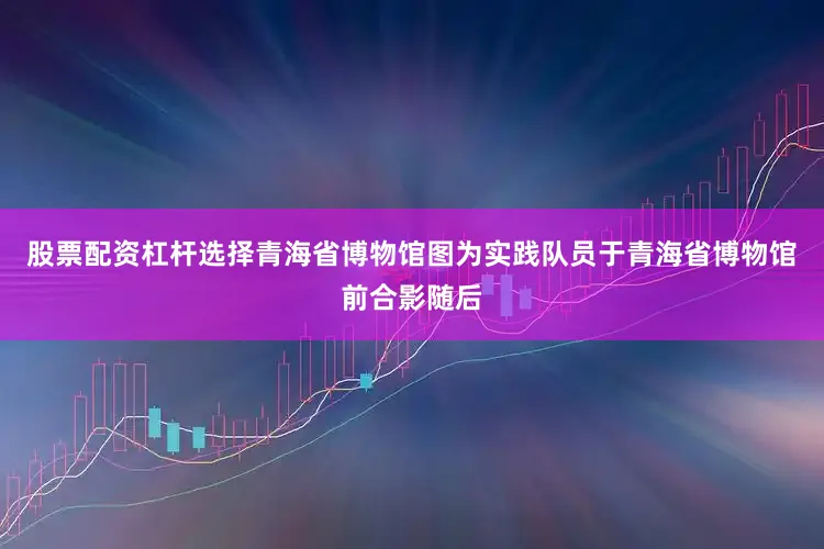 股票配资杠杆选择青海省博物馆图为实践队员于青海省博物馆前合影随后