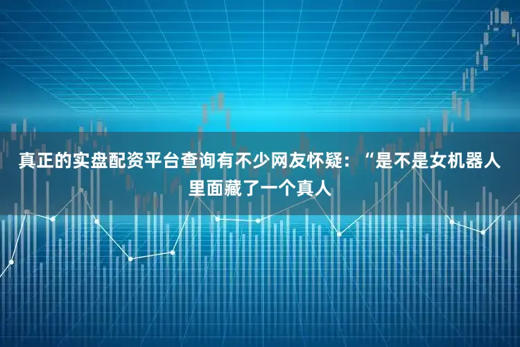 真正的实盘配资平台查询有不少网友怀疑:“是不是女机器人里面藏了一个真人
